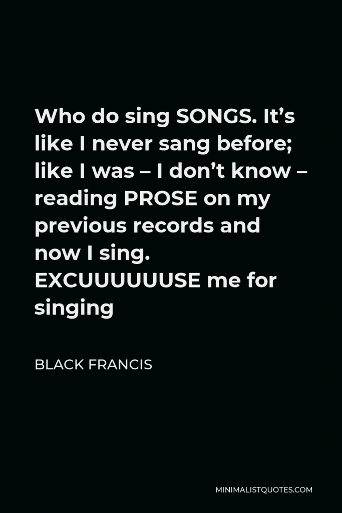 Black Francis Quote - Who do sing SONGS. It’s like I never sang before; like I was – I don’t know – reading PROSE on my previous records and now I sing. EXCUUUUUUSE me for singing