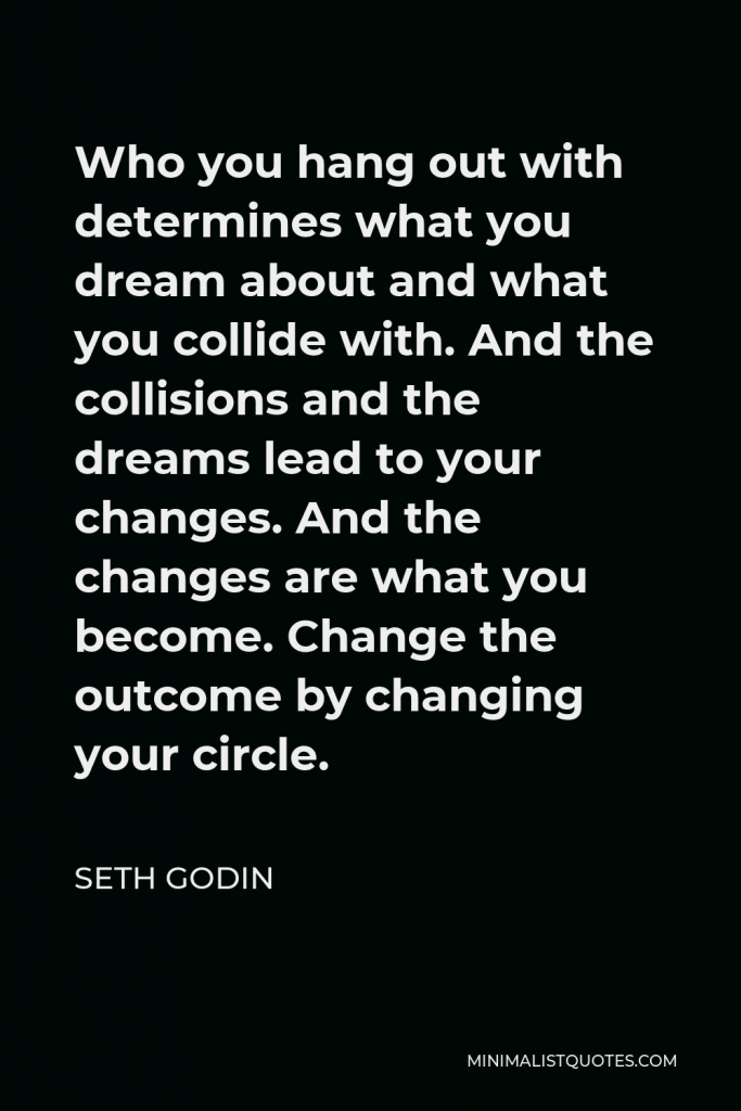 Seth Godin Quote - Who you hang out with determines what you dream about and what you collide with. And the collisions and the dreams lead to your changes. And the changes are what you become. Change the outcome by changing your circle.