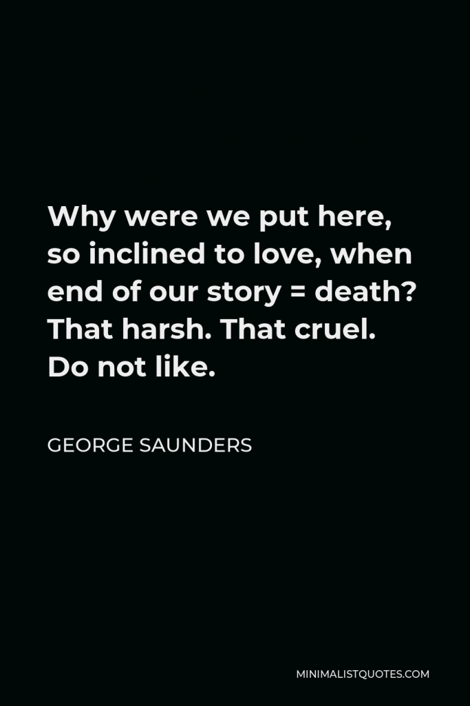 George Saunders Quote - Why were we put here, so inclined to love, when end of our story = death? That harsh. That cruel. Do not like.