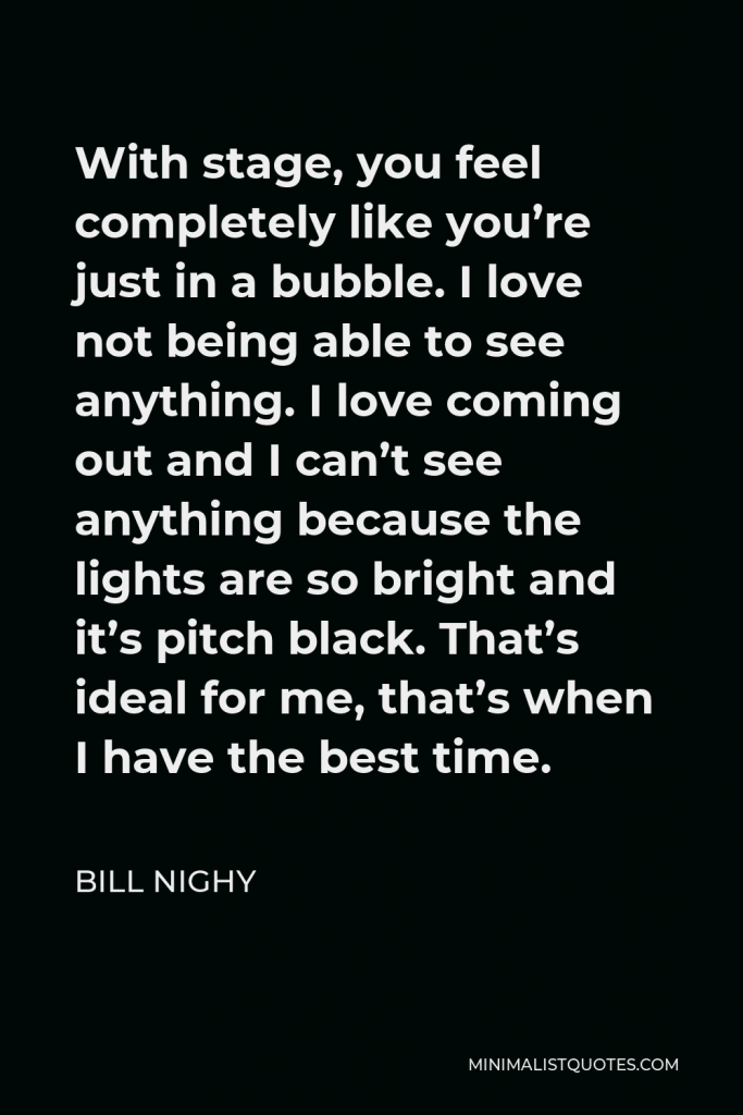 Bill Nighy Quote - With stage, you feel completely like you’re just in a bubble. I love not being able to see anything. I love coming out and I can’t see anything because the lights are so bright and it’s pitch black. That’s ideal for me, that’s when I have the best time.
