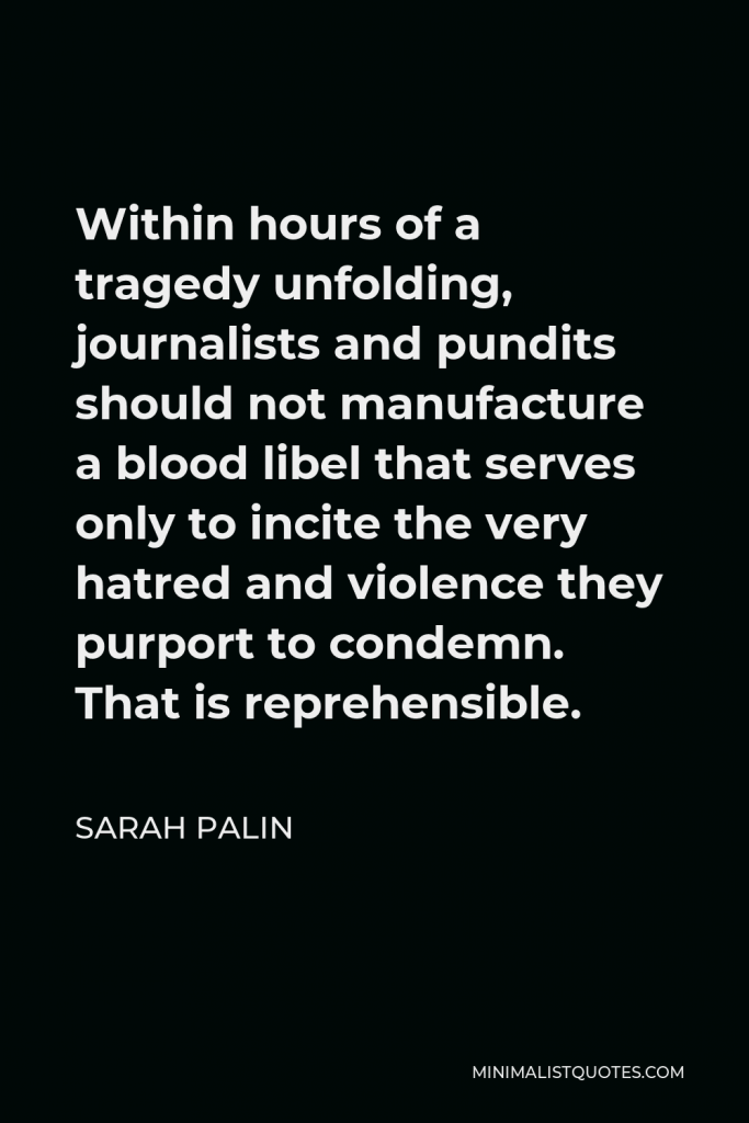 Sarah Palin Quote - Within hours of a tragedy unfolding, journalists and pundits should not manufacture a blood libel that serves only to incite the very hatred and violence they purport to condemn. That is reprehensible.