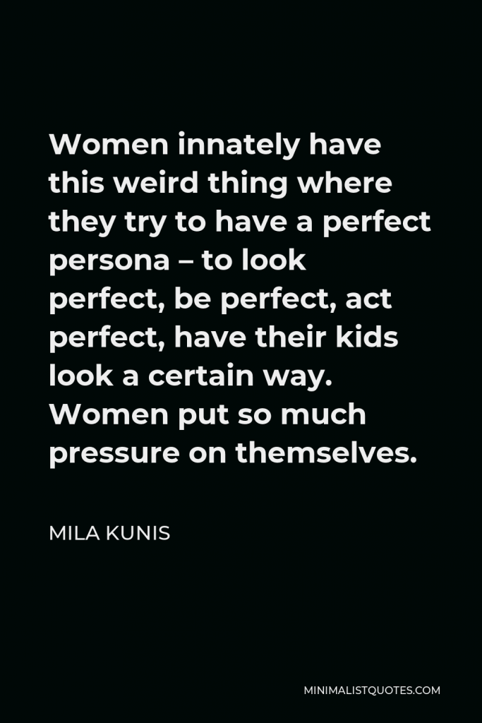Mila Kunis Quote - Women innately have this weird thing where they try to have a perfect persona – to look perfect, be perfect, act perfect, have their kids look a certain way. Women put so much pressure on themselves.