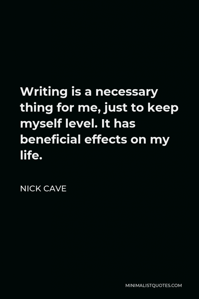 Nick Cave Quote - Writing is a necessary thing for me, just to keep myself level. It has beneficial effects on my life.