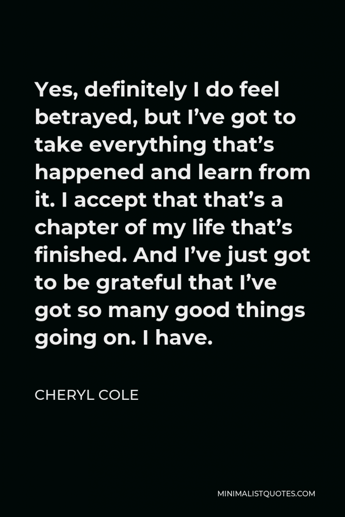 Cheryl Cole Quote - Yes, definitely I do feel betrayed, but I’ve got to take everything that’s happened and learn from it. I accept that that’s a chapter of my life that’s finished. And I’ve just got to be grateful that I’ve got so many good things going on. I have.