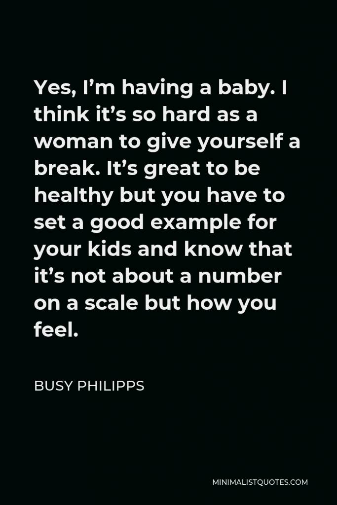 Busy Philipps Quote - Yes, I’m having a baby. I think it’s so hard as a woman to give yourself a break. It’s great to be healthy but you have to set a good example for your kids and know that it’s not about a number on a scale but how you feel.