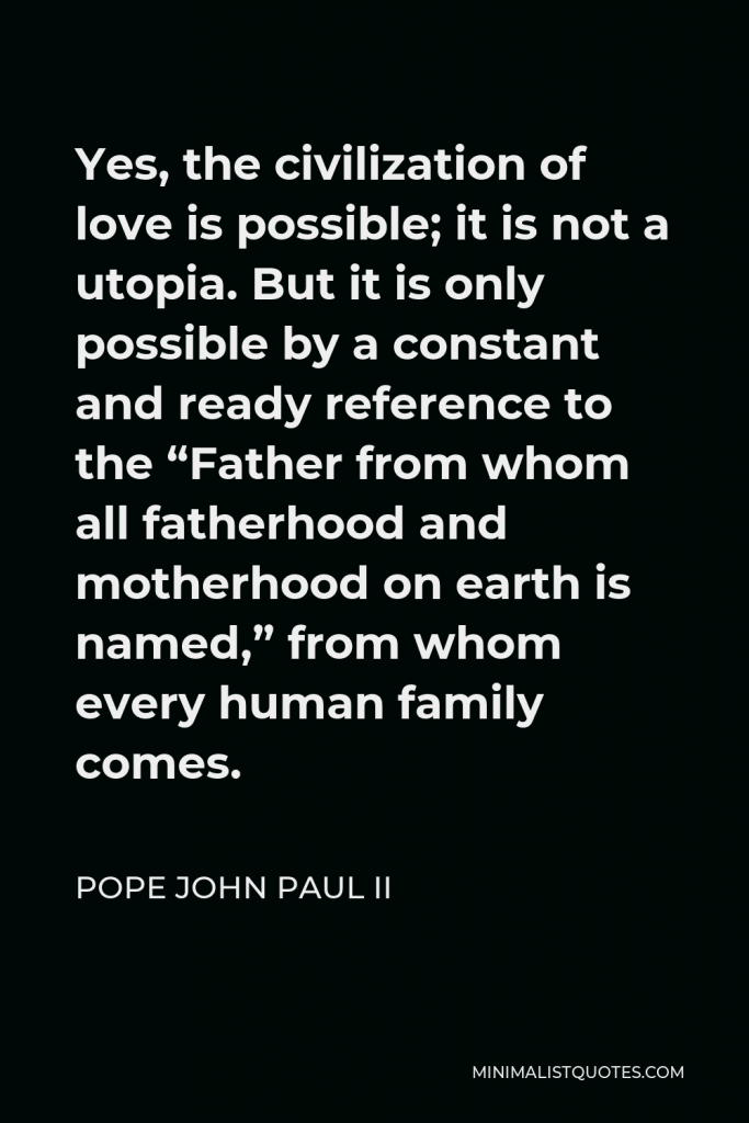 Pope John Paul II Quote - Yes, the civilization of love is possible; it is not a utopia. But it is only possible by a constant and ready reference to the “Father from whom all fatherhood and motherhood on earth is named,” from whom every human family comes.