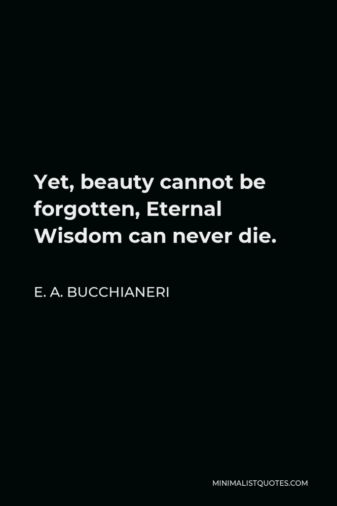 E. A. Bucchianeri Quote - Yet, beauty cannot be forgotten, Eternal Wisdom can never die.