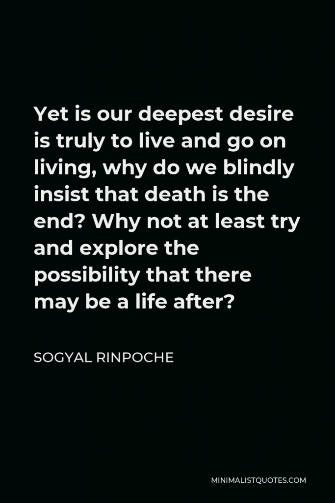 Sogyal Rinpoche Quote - Yet is our deepest desire is truly to live and go on living, why do we blindly insist that death is the end? Why not at least try and explore the possibility that there may be a life after?