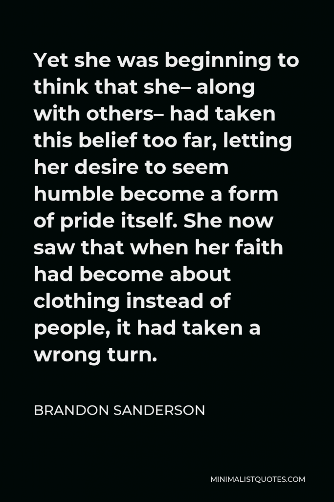 Brandon Sanderson Quote - Yet she was beginning to think that she– along with others– had taken this belief too far, letting her desire to seem humble become a form of pride itself. She now saw that when her faith had become about clothing instead of people, it had taken a wrong turn.