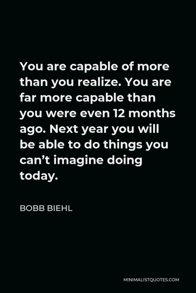 Bobb Biehl Quote - You are capable of more than you realize. You are far more capable than you were even 12 months ago. Next year you will be able to do things you can’t imagine doing today.