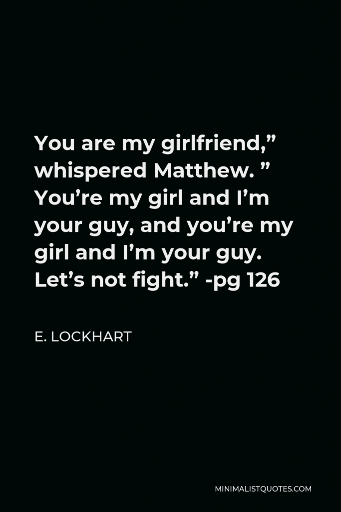E. Lockhart Quote - You are my girlfriend,” whispered Matthew. ” You’re my girl and I’m your guy, and you’re my girl and I’m your guy. Let’s not fight.” -pg 126