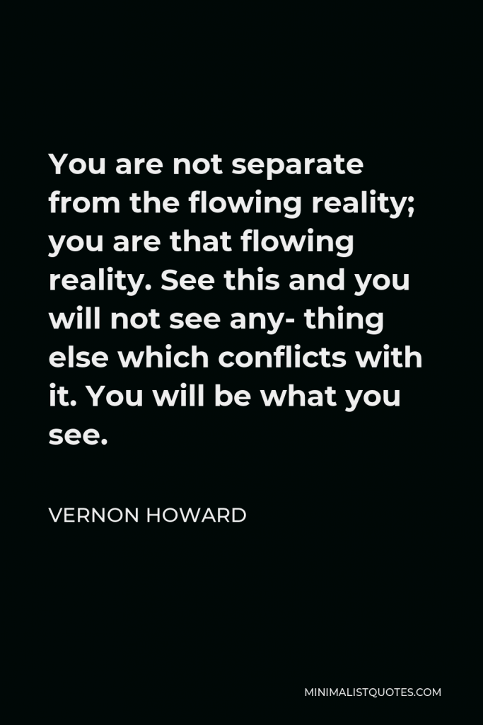 Vernon Howard Quote - You are not separate from the flowing reality; you are that flowing reality. See this and you will not see any- thing else which conflicts with it. You will be what you see.
