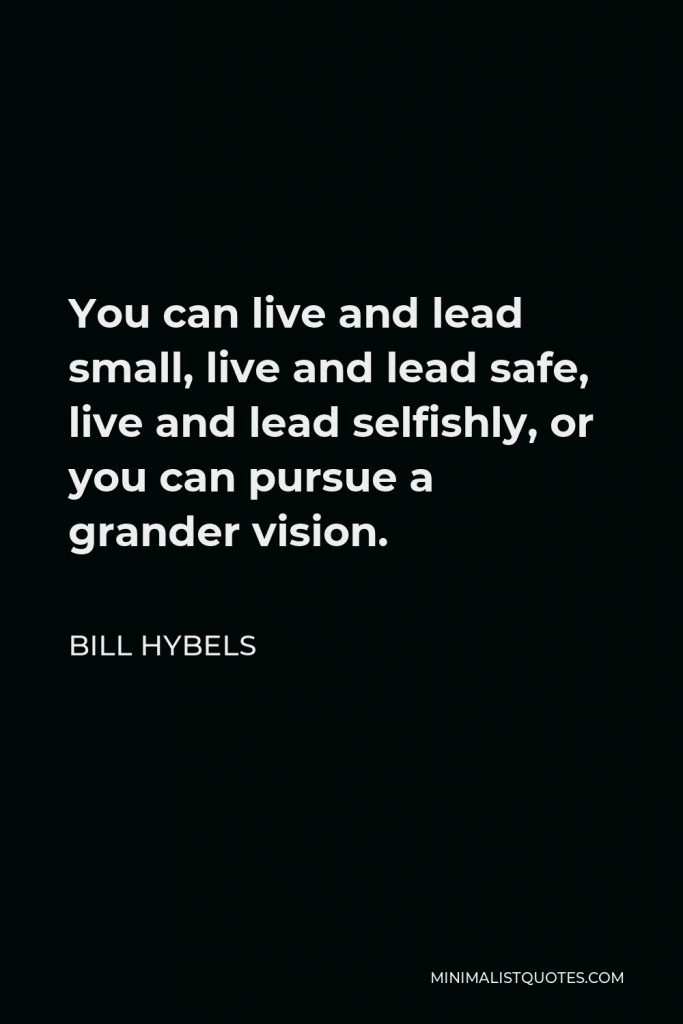 Bill Hybels Quote - You can live and lead small, live and lead safe, live and lead selfishly, or you can pursue a grander vision.
