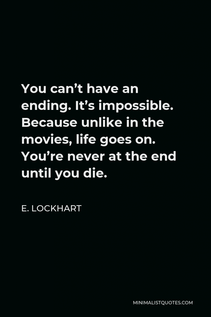 E. Lockhart Quote - You can’t have an ending. It’s impossible. Because unlike in the movies, life goes on. You’re never at the end until you die.