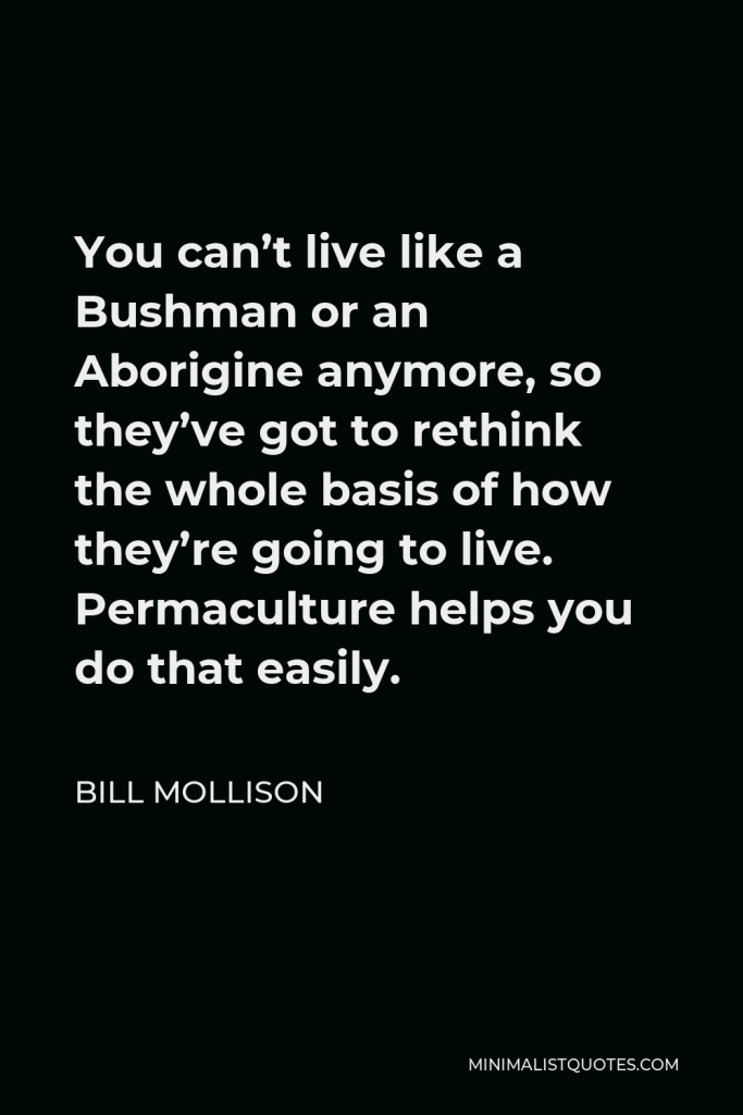Bill Mollison Quote - You can’t live like a Bushman or an Aborigine anymore, so they’ve got to rethink the whole basis of how they’re going to live. Permaculture helps you do that easily.