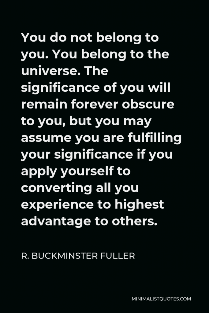 R. Buckminster Fuller Quote - You do not belong to you. You belong to the universe. The significance of you will remain forever obscure to you, but you may assume you are fulfilling your significance if you apply yourself to converting all you experience to highest advantage to others.