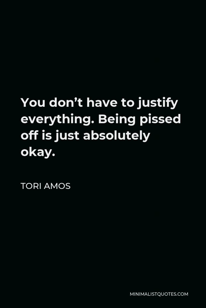 Tori Amos Quote - You don’t have to justify everything. Being pissed off is just absolutely okay.