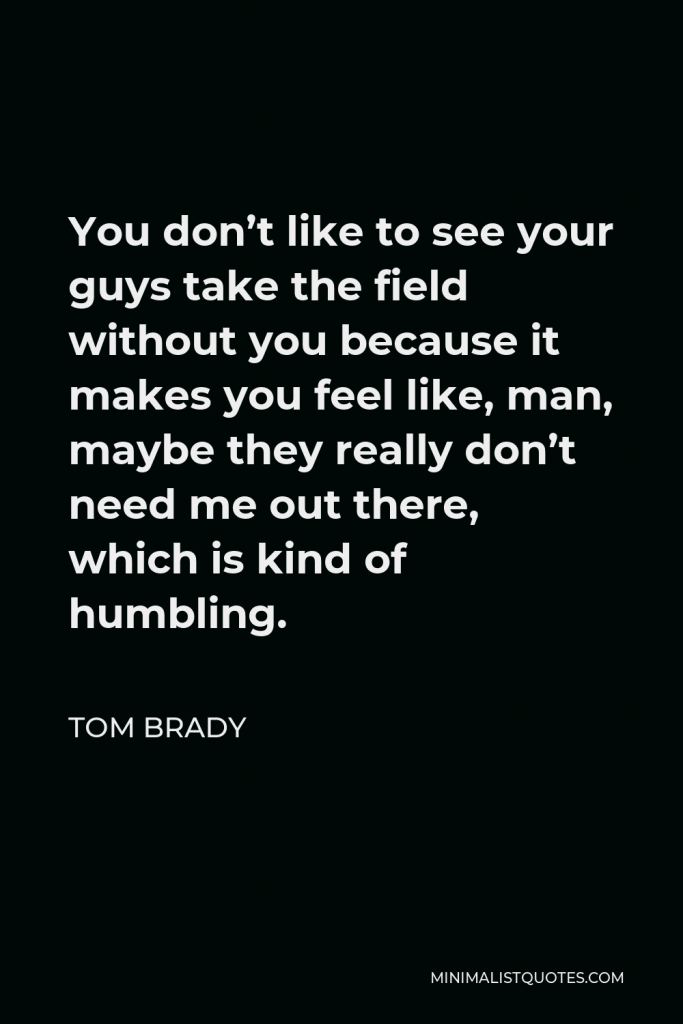 Tom Brady Quote - You don’t like to see your guys take the field without you because it makes you feel like, man, maybe they really don’t need me out there, which is kind of humbling.