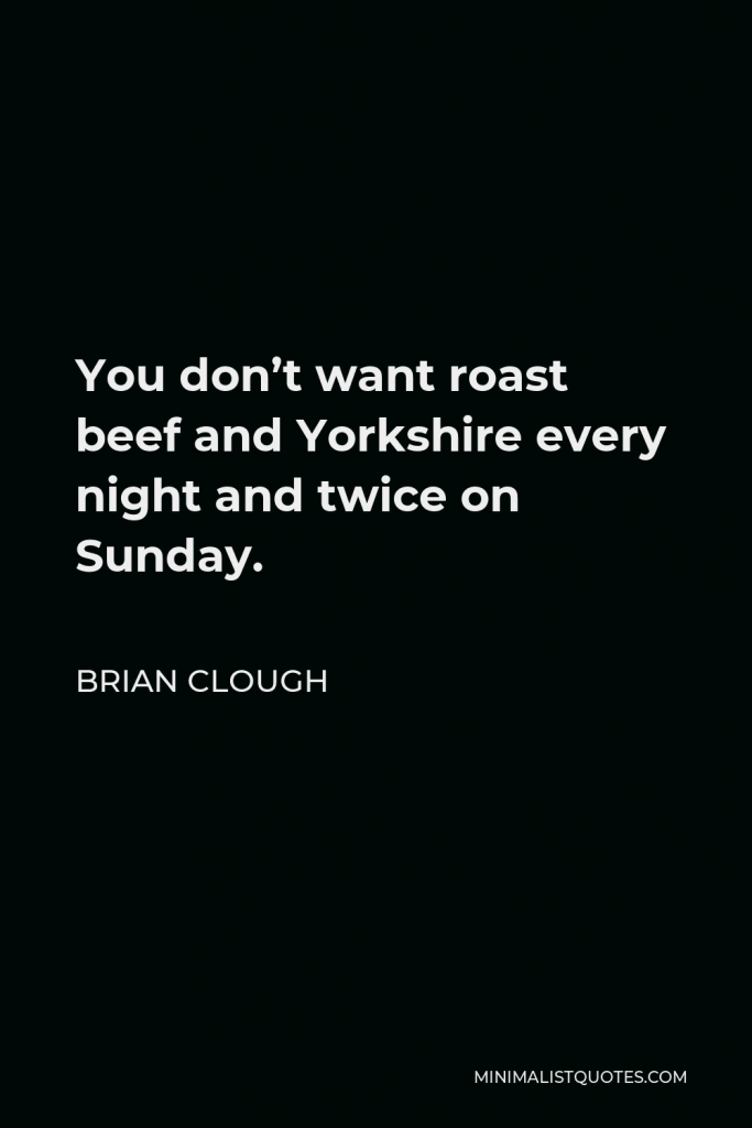 Brian Clough Quote - You don’t want roast beef and Yorkshire every night and twice on Sunday.