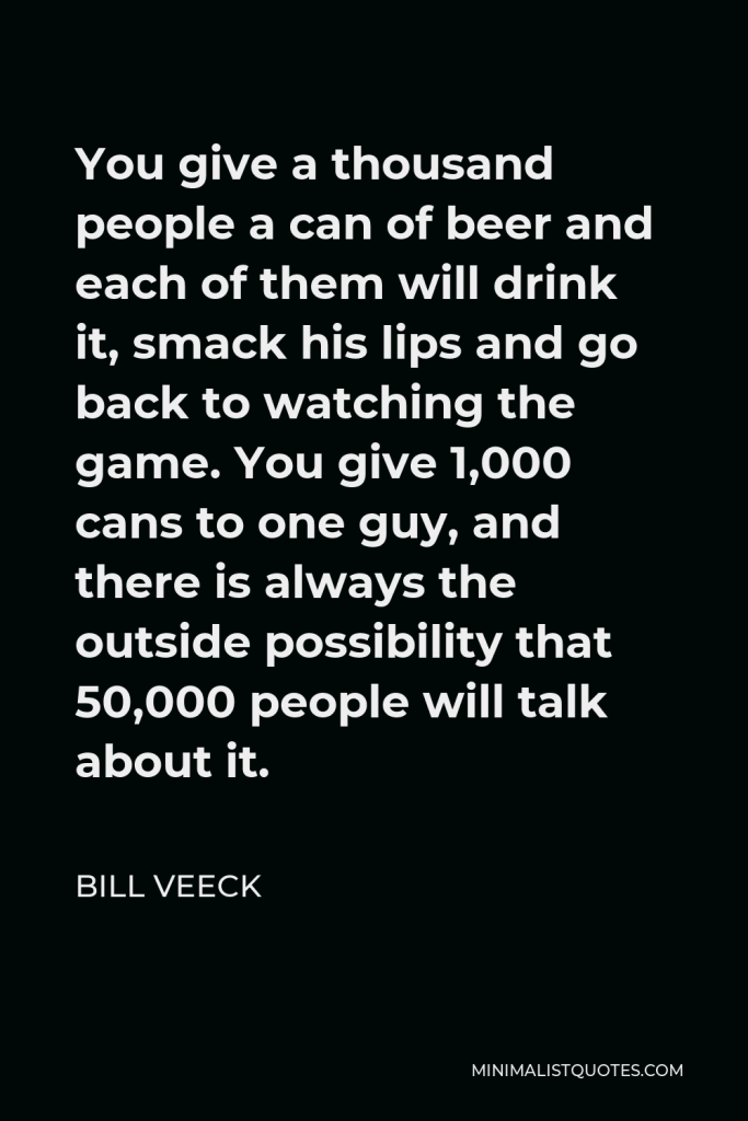 Bill Veeck Quote - You give a thousand people a can of beer and each of them will drink it, smack his lips and go back to watching the game. You give 1,000 cans to one guy, and there is always the outside possibility that 50,000 people will talk about it.