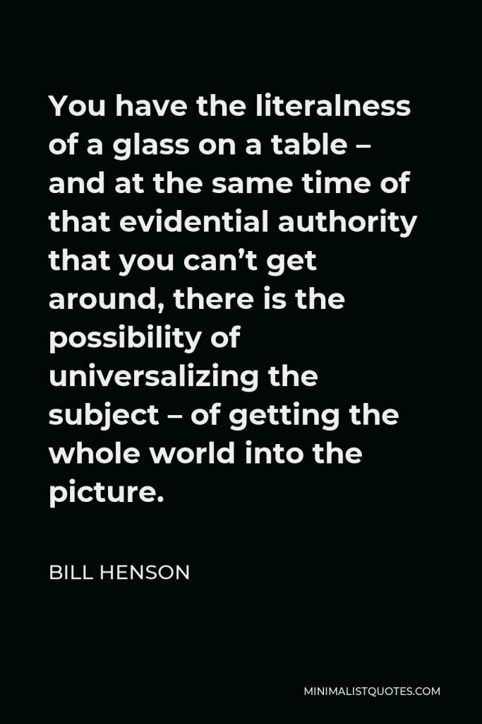 Bill Henson Quote - You have the literalness of a glass on a table – and at the same time of that evidential authority that you can’t get around, there is the possibility of universalizing the subject – of getting the whole world into the picture.