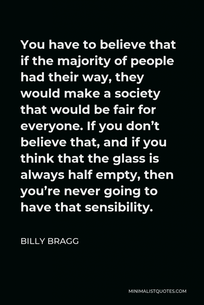 Billy Bragg Quote - You have to believe that if the majority of people had their way, they would make a society that would be fair for everyone. If you don’t believe that, and if you think that the glass is always half empty, then you’re never going to have that sensibility.