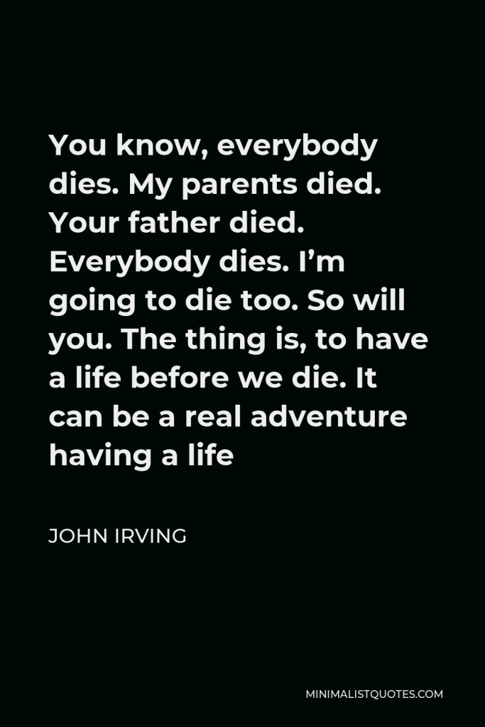 John Irving Quote - You know, everybody dies. My parents died. Your father died. Everybody dies. I’m going to die too. So will you. The thing is, to have a life before we die. It can be a real adventure having a life