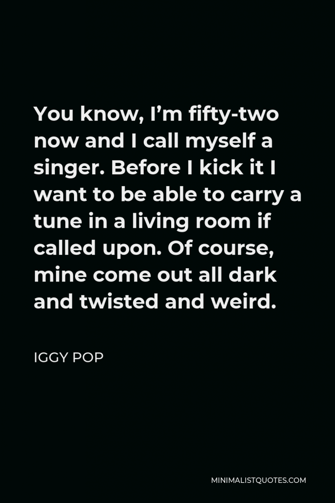 Iggy Pop Quote - You know, I’m fifty-two now and I call myself a singer. Before I kick it I want to be able to carry a tune in a living room if called upon. Of course, mine come out all dark and twisted and weird.