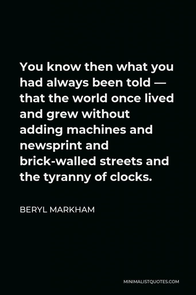 Beryl Markham Quote - You know then what you had always been told — that the world once lived and grew without adding machines and newsprint and brick-walled streets and the tyranny of clocks.