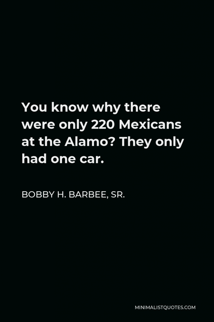 Bobby H. Barbee, Sr. Quote - You know why there were only 220 Mexicans at the Alamo? They only had one car.