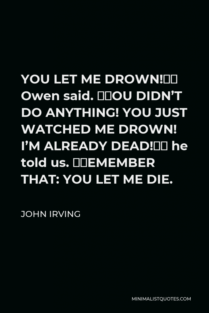 John Irving Quote - YOU LET ME DROWN!” Owen said. “YOU DIDN’T DO ANYTHING! YOU JUST WATCHED ME DROWN! I’M ALREADY DEAD!” he told us. “REMEMBER THAT: YOU LET ME DIE.