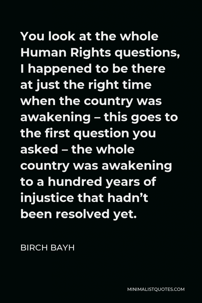 Birch Bayh Quote - You look at the whole Human Rights questions, I happened to be there at just the right time when the country was awakening – this goes to the first question you asked – the whole country was awakening to a hundred years of injustice that hadn’t been resolved yet.