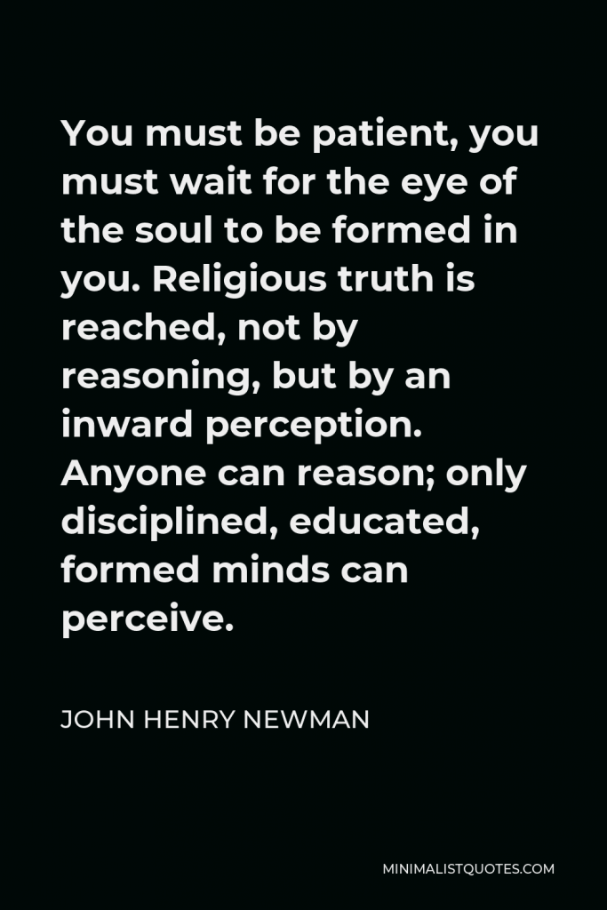 John Henry Newman Quote - You must be patient, you must wait for the eye of the soul to be formed in you. Religious truth is reached, not by reasoning, but by an inward perception. Anyone can reason; only disciplined, educated, formed minds can perceive.
