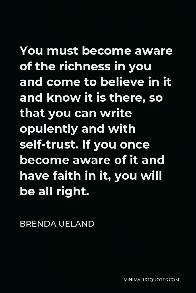 Brenda Ueland Quote - You must become aware of the richness in you and come to believe in it and know it is there, so that you can write opulently and with self-trust. If you once become aware of it and have faith in it, you will be all right.