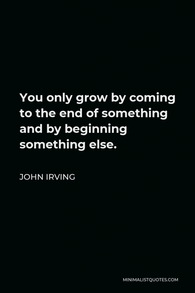 John Irving Quote - You only grow by coming to the end of something and by beginning something else.