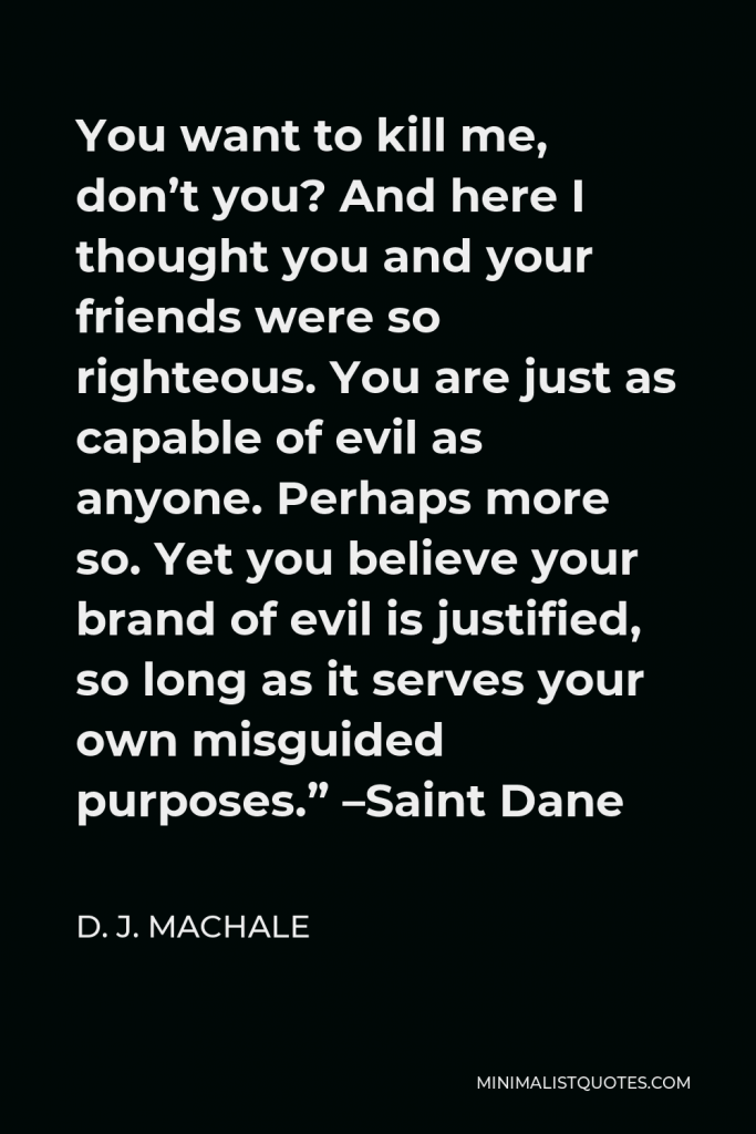 D. J. MacHale Quote - You want to kill me, don’t you? And here I thought you and your friends were so righteous. You are just as capable of evil as anyone. Perhaps more so. Yet you believe your brand of evil is justified, so long as it serves your own misguided purposes.” –Saint Dane