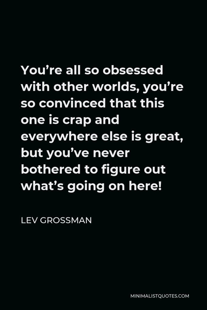 Lev Grossman Quote - You’re all so obsessed with other worlds, you’re so convinced that this one is crap and everywhere else is great, but you’ve never bothered to figure out what’s going on here!