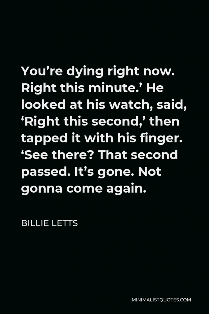 Billie Letts Quote - You’re dying right now. Right this minute.’ He looked at his watch, said, ‘Right this second,’ then tapped it with his finger. ‘See there? That second passed. It’s gone. Not gonna come again.