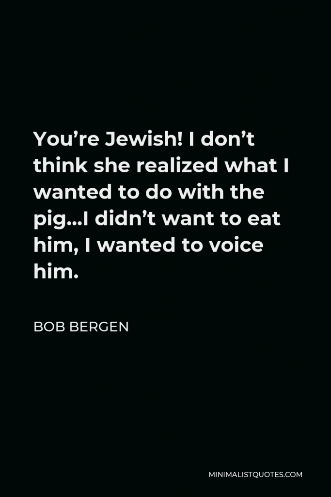 Bob Bergen Quote - You’re Jewish! I don’t think she realized what I wanted to do with the pig…I didn’t want to eat him, I wanted to voice him.