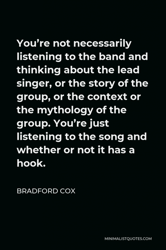 Bradford Cox Quote - You’re not necessarily listening to the band and thinking about the lead singer, or the story of the group, or the context or the mythology of the group. You’re just listening to the song and whether or not it has a hook.