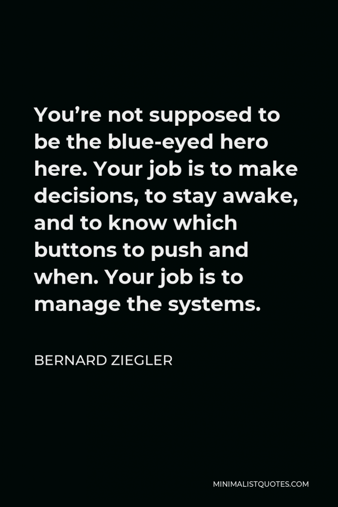 Bernard Ziegler Quote - You’re not supposed to be the blue-eyed hero here. Your job is to make decisions, to stay awake, and to know which buttons to push and when. Your job is to manage the systems.