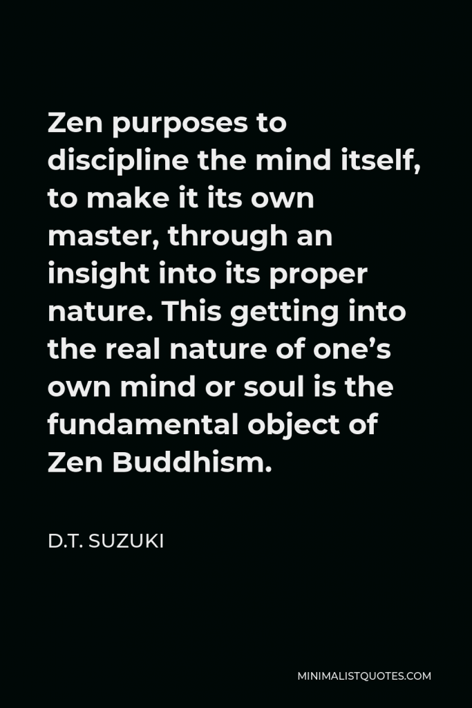 D.T. Suzuki Quote - Zen purposes to discipline the mind itself, to make it its own master, through an insight into its proper nature. This getting into the real nature of one’s own mind or soul is the fundamental object of Zen Buddhism.