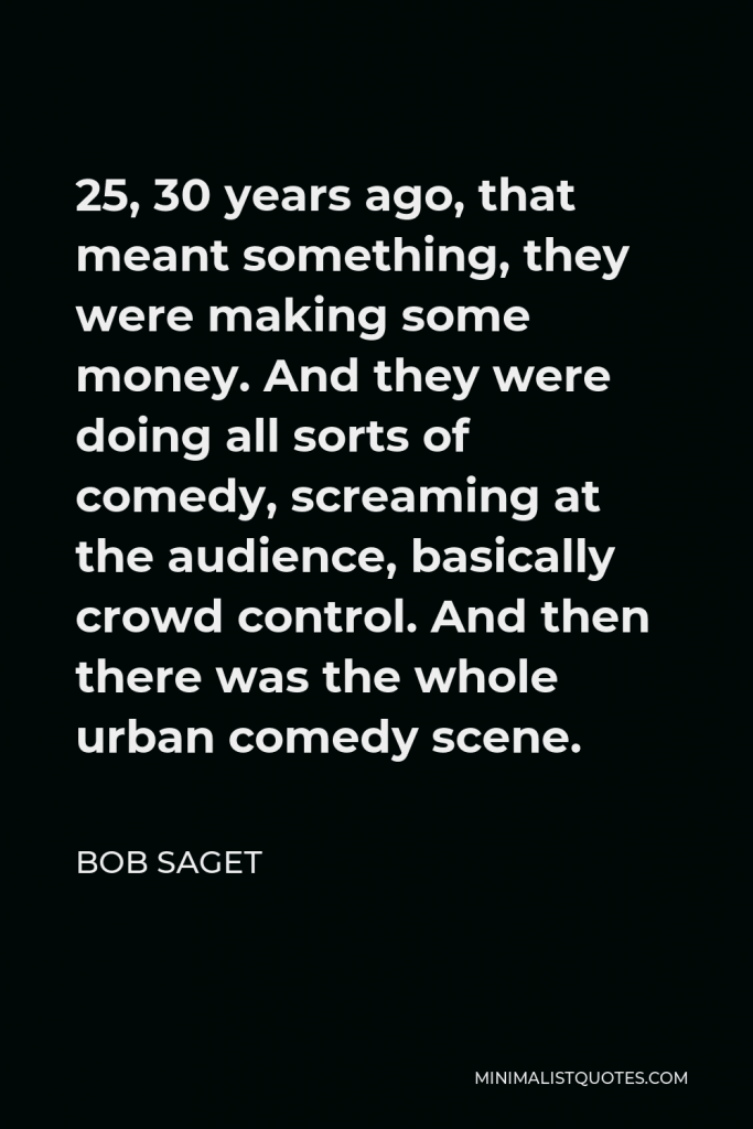 Bob Saget Quote - 25, 30 years ago, that meant something, they were making some money. And they were doing all sorts of comedy, screaming at the audience, basically crowd control. And then there was the whole urban comedy scene.