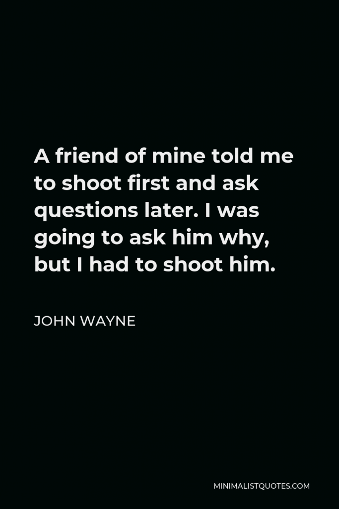 John Wayne Quote - A friend of mine told me to shoot first and ask questions later. I was going to ask him why, but I had to shoot him.