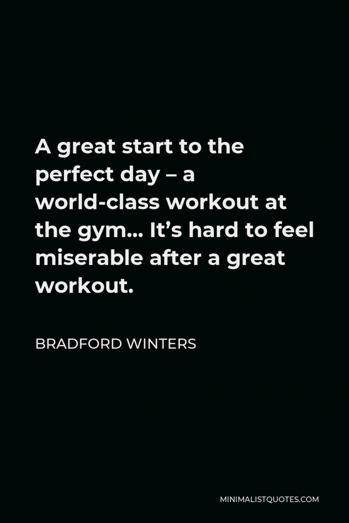 Bradford Winters Quote - A great start to the perfect day – a world-class workout at the gym… It’s hard to feel miserable after a great workout.