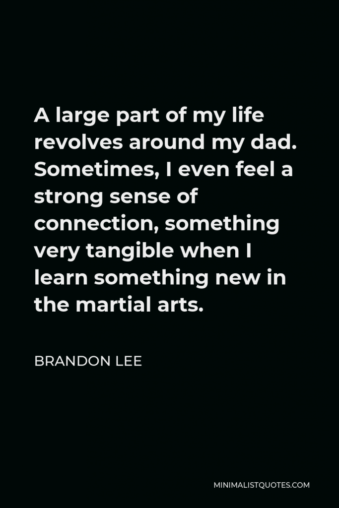 Brandon Lee Quote - A large part of my life revolves around my dad. Sometimes, I even feel a strong sense of connection, something very tangible when I learn something new in the martial arts.