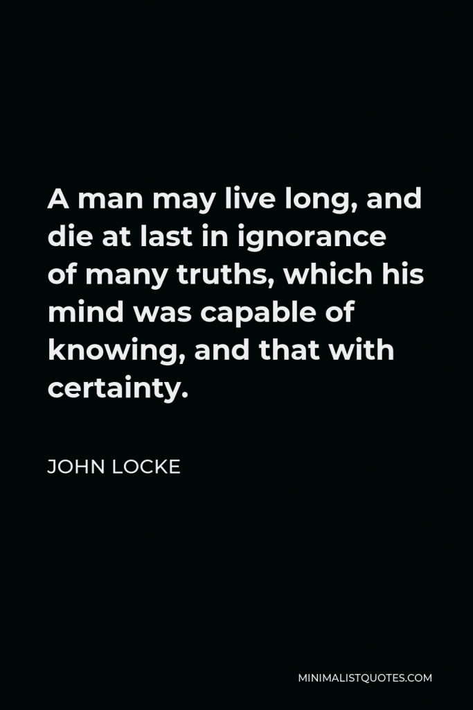 John Locke Quote - A man may live long, and die at last in ignorance of many truths, which his mind was capable of knowing, and that with certainty.