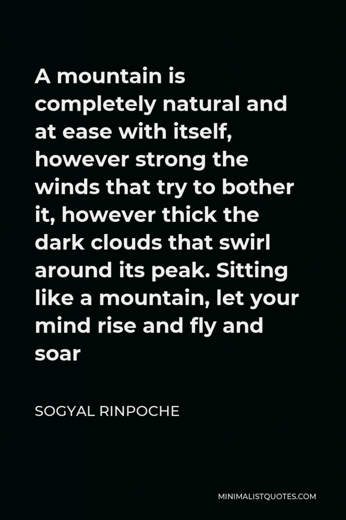 Sogyal Rinpoche Quote - A mountain is completely natural and at ease with itself, however strong the winds that try to bother it, however thick the dark clouds that swirl around its peak. Sitting like a mountain, let your mind rise and fly and soar