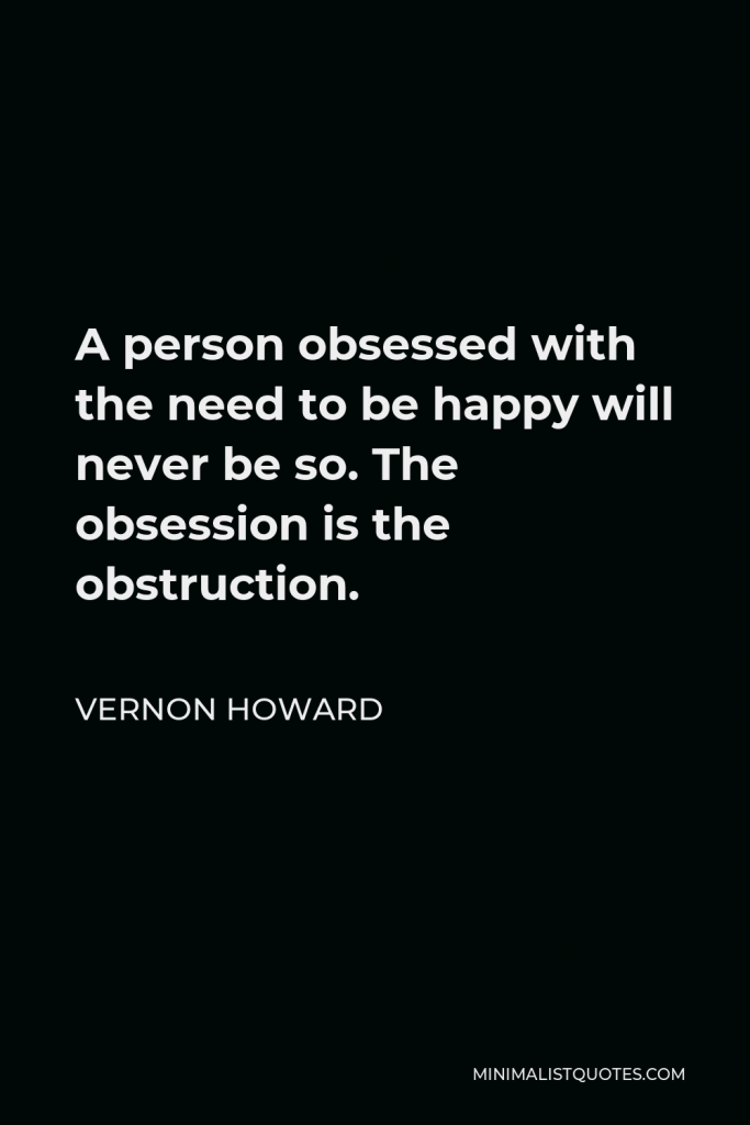 Vernon Howard Quote - A person obsessed with the need to be happy will never be so. The obsession is the obstruction.