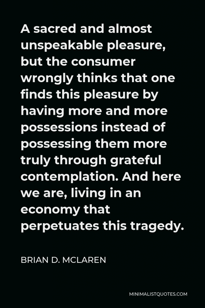 Brian D. McLaren Quote - A sacred and almost unspeakable pleasure, but the consumer wrongly thinks that one finds this pleasure by having more and more possessions instead of possessing them more truly through grateful contemplation. And here we are, living in an economy that perpetuates this tragedy.